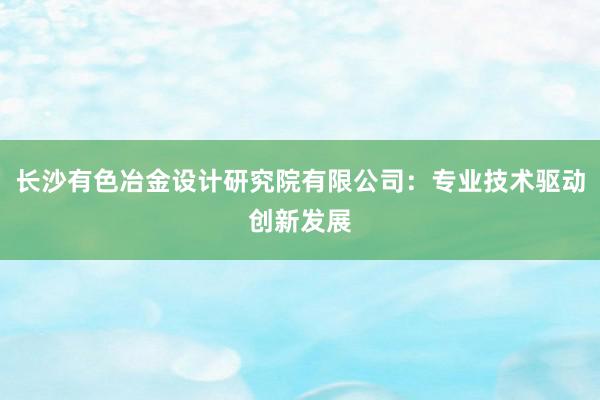 长沙有色冶金设计研究院有限公司：专业技术驱动创新发展